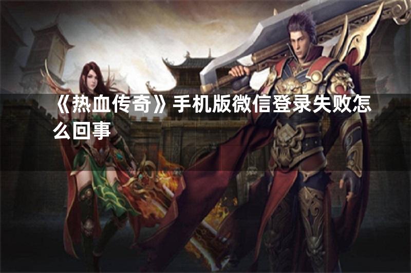 《热血传奇》手机版微信登录失败怎么回事