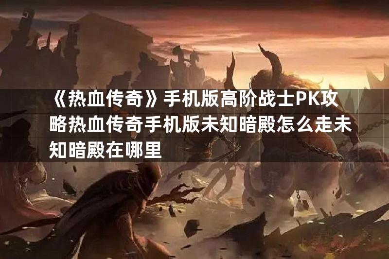 《热血传奇》手机版高阶战士PK攻略热血传奇手机版未知暗殿怎么走未知暗殿在哪里