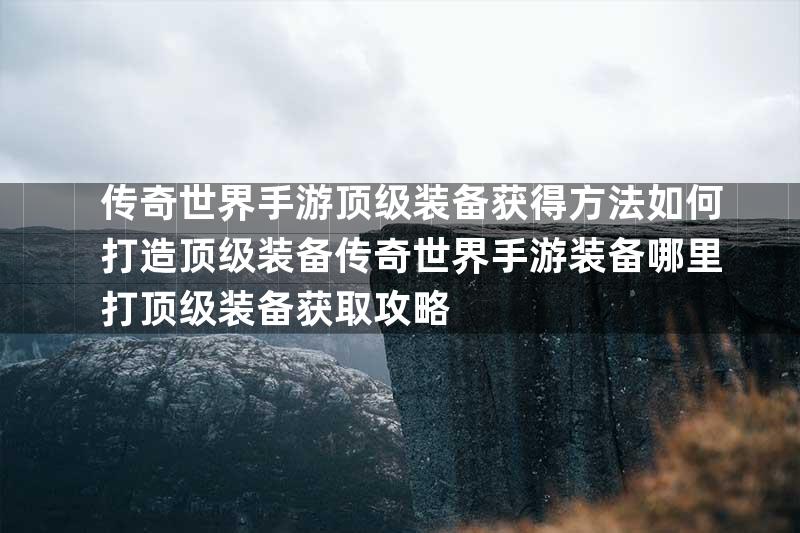 传奇世界手游顶级装备获得方法如何打造顶级装备传奇世界手游装备哪里打顶级装备获取攻略