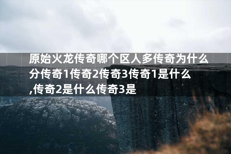 原始火龙传奇哪个区人多传奇为什么分传奇1传奇2传奇3传奇1是什么,传奇2是什么传奇3是