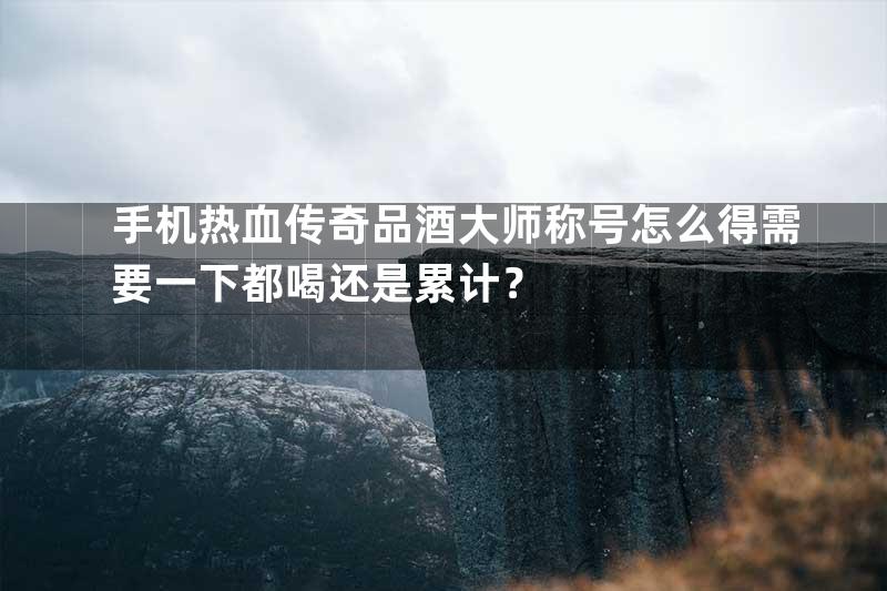 手机热血传奇品酒大师称号怎么得需要一下都喝还是累计？