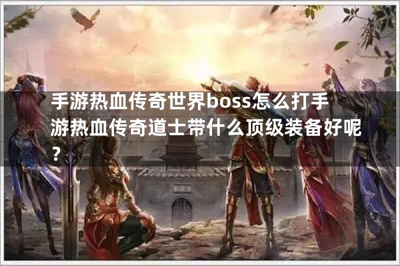 手游热血传奇世界boss怎么打手游热血传奇道士带什么顶级装备好呢？