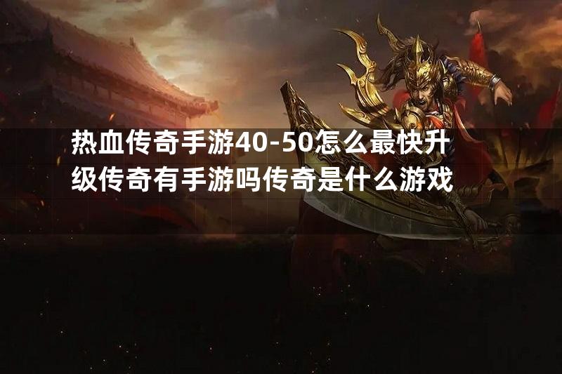 热血传奇手游40-50怎么最快升级传奇有手游吗传奇是什么游戏