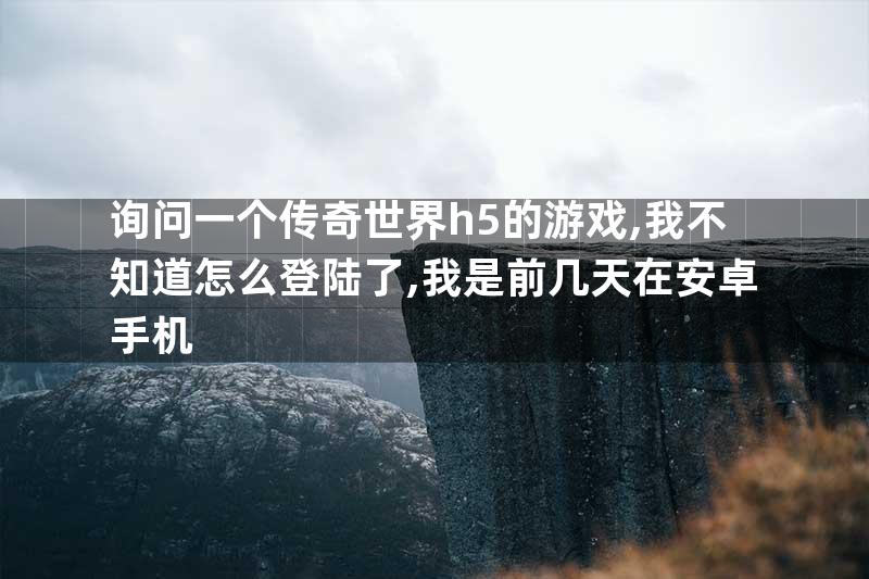 询问一个传奇世界h5的游戏,我不知道怎么登陆了,我是前几天在安卓手机